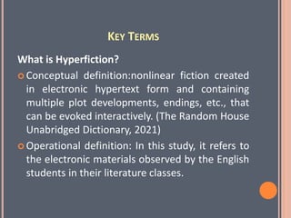 KEY TERMS
What is Hyperfiction?
 Conceptual definition:nonlinear fiction created
in electronic hypertext form and containing
multiple plot developments, endings, etc., that
can be evoked interactively. (The Random House
Unabridged Dictionary, 2021)
 Operational definition: In this study, it refers to
the electronic materials observed by the English
students in their literature classes.
 