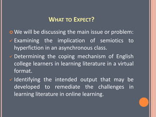 WHAT TO EXPECT?
 We will be discussing the main issue or problem:
 Examining the implication of semiotics to
hyperfiction in an asynchronous class.
 Determining the coping mechanism of English
college learners in learning literature in a virtual
format.
 Identifying the intended output that may be
developed to remediate the challenges in
learning literature in online learning.
 