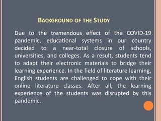 BACKGROUND OF THE STUDY
Due to the tremendous effect of the COVID-19
pandemic, educational systems in our country
decided to a near-total closure of schools,
universities, and colleges. As a result, students tend
to adapt their electronic materials to bridge their
learning experience. In the field of literature learning,
English students are challenged to cope with their
online literature classes. After all, the learning
experience of the students was disrupted by this
pandemic.
 
