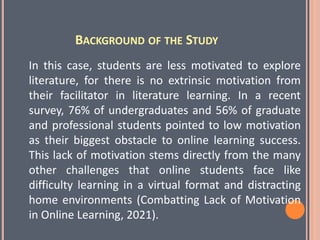 BACKGROUND OF THE STUDY
In this case, students are less motivated to explore
literature, for there is no extrinsic motivation from
their facilitator in literature learning. In a recent
survey, 76% of undergraduates and 56% of graduate
and professional students pointed to low motivation
as their biggest obstacle to online learning success.
This lack of motivation stems directly from the many
other challenges that online students face like
difficulty learning in a virtual format and distracting
home environments (Combatting Lack of Motivation
in Online Learning, 2021).
 