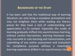 BACKGROUND OF THE STUDY
It has been said that the traditional way of learning
literature can only bring a mundane atmosphere and
may not enlighten them while reading any literary
pieces for they have a lack of understanding and
appreciation to its context. Especially the mode of
learning gradually shifted into asynchronous learning,
without careful intervention, learning literature may
only succumb to rote learning and memorization, and
submitting of any online assessment and evaluation
for compliance purpose without a meaningful
learning experience drilled in an asynchronous class.
 