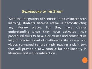 BACKGROUND OF THE STUDY
With the integration of semiotic in an asynchronous
learning, students became active in deconstructing
any literary pieces. For they have clearer
understanding since they have activated their
procedural skills to have a discourse and constructive
way of reading aided of multimedia like images and
videos compared to just simply reading a plain text
that will provide a new context for non-linearity in
literature and reader interaction.
 