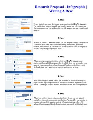 Research Proposal - Infographic |
Writing A Rese
1. Step
To get started, you must first create an account on site HelpWriting.net.
The registration process is quick and simple, taking just a few moments.
During this process, you will need to provide a password and a valid email
address.
2. Step
In order to create a "Write My Paper For Me" request, simply complete the
10-minute order form. Provide the necessary instructions, preferred
sources, and deadline. If you want the writer to imitate your writing style,
attach a sample of your previous work.
3. Step
When seeking assignment writing help from HelpWriting.net, our
platform utilizes a bidding system. Review bids from our writers for your
request, choose one of them based on qualifications, order history, and
feedback, then place a deposit to start the assignment writing.
4. Step
After receiving your paper, take a few moments to ensure it meets your
expectations. If you're pleased with the result, authorize payment for the
writer. Don't forget that we provide free revisions for our writing services.
5. Step
When you opt to write an assignment online with us, you can request
multiple revisions to ensure your satisfaction. We stand by our promise to
provide original, high-quality content - if plagiarized, we offer a full
refund. Choose us confidently, knowing that your needs will be fully met.
Research Proposal - Infographic | Writing A Rese Research Proposal - Infographic | Writing A Rese
 