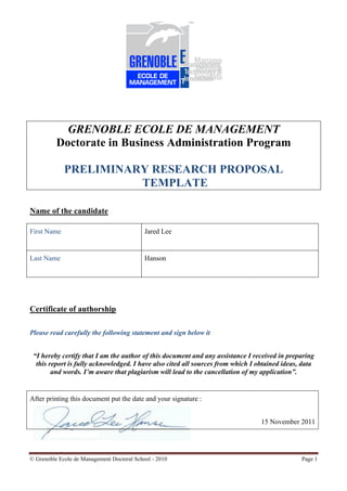 GRENOBLE ECOLE DE MANAGEMENT
          Doctorate in Business Administration Program

             PRELIMINARY RESEARCH PROPOSAL
                       TEMPLATE

Name of the candidate

First Name                                  Jared Lee


Last Name                                   Hanson




Certificate of authorship

Please read carefully the following statement and sign below it


 “I hereby certify that I am the author of this document and any assistance I received in preparing
  this report is fully acknowledged. I have also cited all sources from which I obtained ideas, data
        and words. I’m aware that plagiarism will lead to the cancellation of my application”.


After printing this document put the date and your signature :


                                                                                 15 November 2011




© Grenoble Ecole de Management Doctoral School - 2010                                          Page 1
 