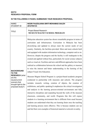 1
ED772
RESEARCH PROPOSAL FORM
IN THE FOLLOWING 5 PAGES, SUMMARIZE YOUR RESEARCH PROPOSAL.
NAME/
STUDENT ID
NOOR FAUZULIANA BINTI MOHAMAD SALEH
2012794133
TITLE
Project Based Research:
MUSEUM MAGNET SCHOOL PROGRAM
BACKGROUND
TO THE
RESEARCH (what
are the
issues/current
scenario that
brought light to the
proposed study?)
Malaysian education system has shown remarkable progress in terms of
curriculum and infrastructure. Curriculum in Malaysia has been
diversifying and updated to always meet the current needs of our
country. Similarly, the facilities provided. More and more schools built
and equipped with modern information technology, computer and so on.
However, despite the progress and the facility is still inadequate to the
created and applied without bias, particularly for social science subjects
such as visual art. Facilities and new and different approaches have been
realized as collaboration between the school and the gallery or museum
to raise the interest and better understanding in the learning of the
subject Visual Arts Education.
Museum Magnet School Program is a project-based academic program
conducted in partnership with museums and schools. The program
includes research, writing, creation of objects, the creation of
exhibitions, and public speaking.It emphasizes the critical investigation
and analysis in the learning process-oriented environment and fully
interactive disciplines and expanding beyond the walls of the museum
classroom, community, and world. Programs like this will expose
students to a learning environment that is different from usual because
students can understand what they are learning faster once the teaching
and learning process more effective. This is because students can see
and feel their own examples of historical material or artwork in reality.
 