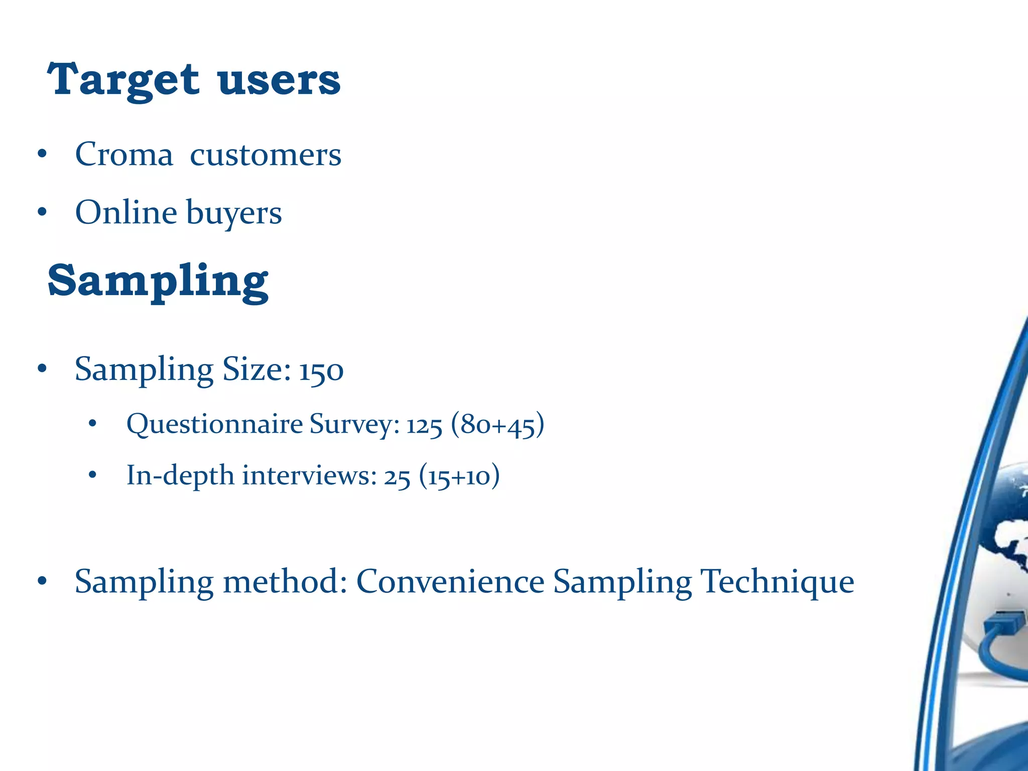 Target users
• Croma customers
• Online buyers

Sampling
• Sampling Size: 150
   • Questionnaire Survey: 125 (80+45)
   • In-depth interviews: 25 (15+10)


• Sampling method: Convenience Sampling Technique
 
