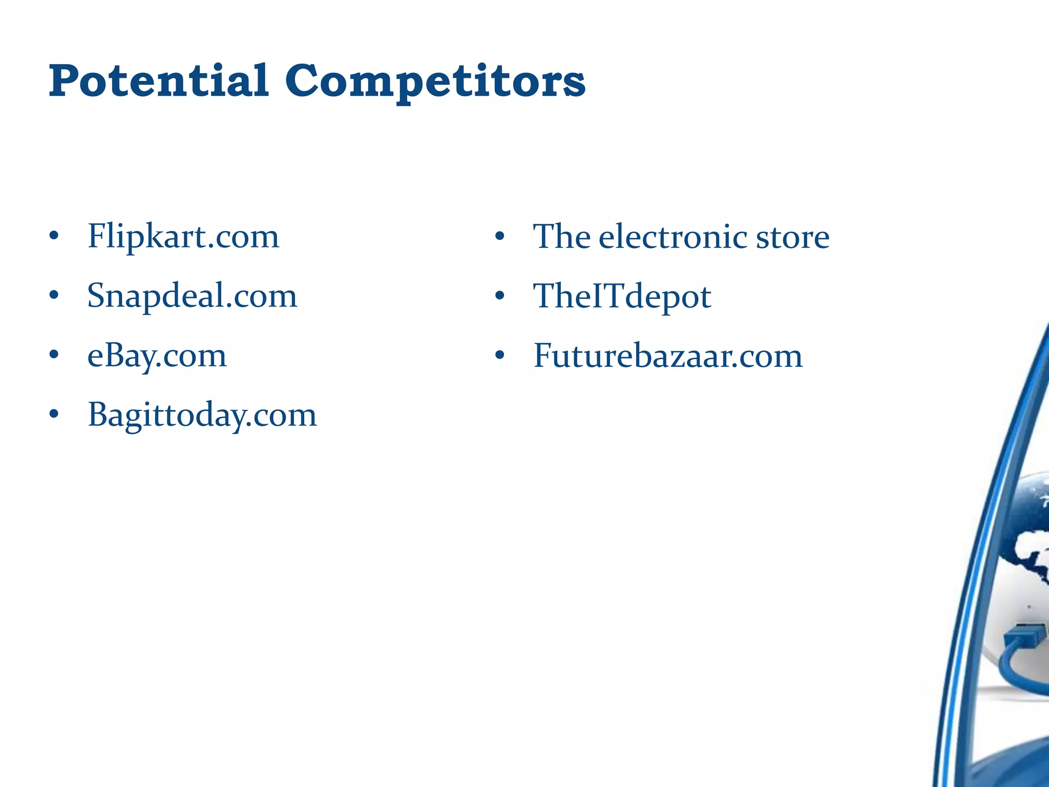 Potential Competitors


• Flipkart.com     • The electronic store
• Snapdeal.com     • TheITdepot
• eBay.com         • Futurebazaar.com
• Bagittoday.com
 