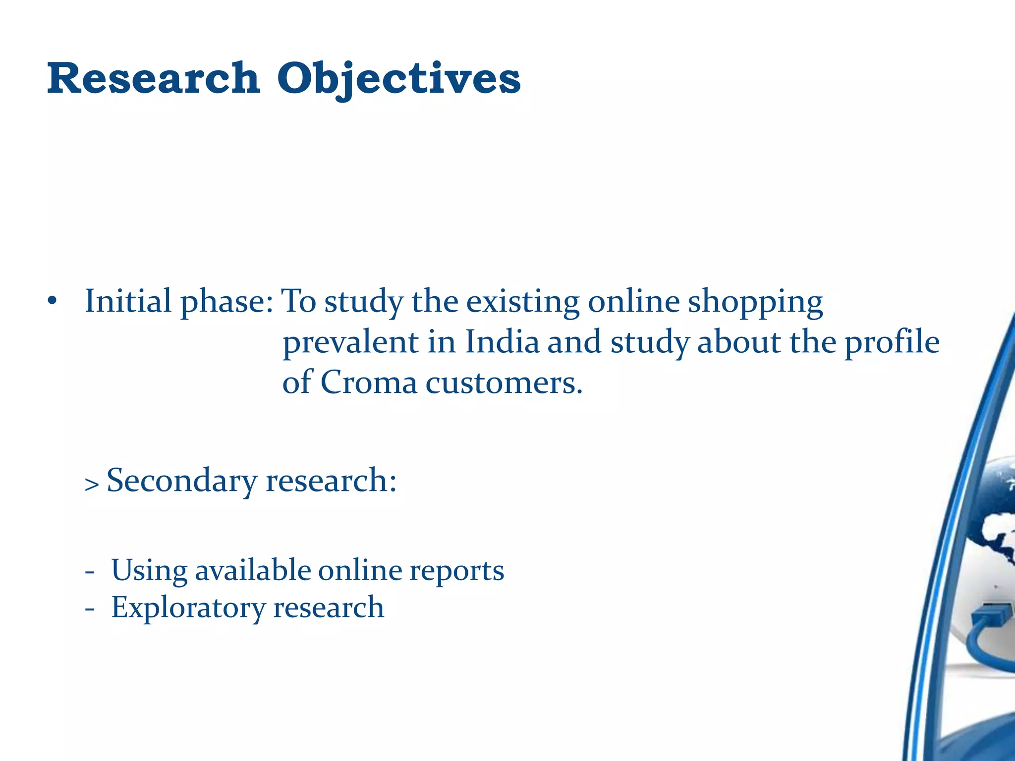 Research Objectives



• Initial phase: To study the existing online shopping
                 prevalent in India and study about the profile
                 of Croma customers.

  > Secondary research:


  - Using available online reports
  - Exploratory research
 