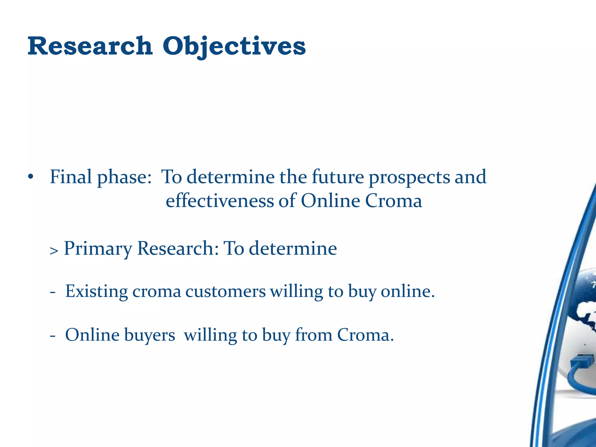 Research Objectives



• Final phase: To determine the future prospects and
               effectiveness of Online Croma

  > Primary Research: To determine

  - Existing croma customers willing to buy online.

  - Online buyers willing to buy from Croma.
 