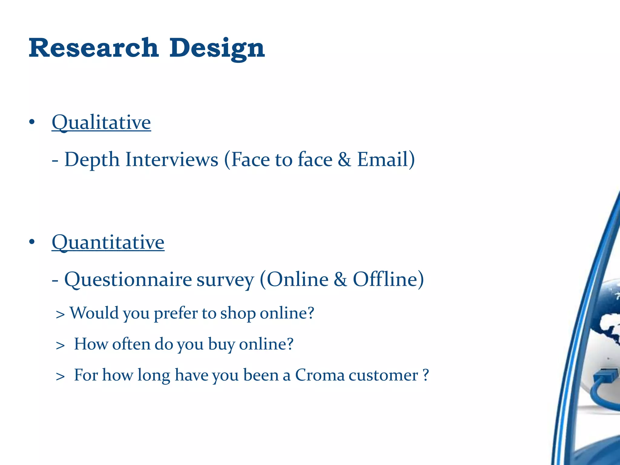 Research Design

• Qualitative
  - Depth Interviews (Face to face & Email)



• Quantitative
  - Questionnaire survey (Online & Offline)
  > Would you prefer to shop online?
  > How often do you buy online?
  > For how long have you been a Croma customer ?
 