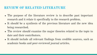 REVIEW OF RELATED LITERATURE
● The purpose of the literature review is to describe past important
research and it relate it specifically to the research problem.
● It should be a synthesis of the previous literature and the new idea
being researched.
● The review should examine the major theories related to the topic to
date and their contributors.
● It should include all relevant findings from credible sources, such as
academic books and peer-reviewed journal articles.
 