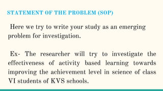 STATEMENT OF THE PROBLEM (SOP)
Here we try to write your study as an emerging
problem for investigation.
Ex- The researcher will try to investigate the
effectiveness of activity based learning towards
improving the achievement level in science of class
VI students of KVS schools.
 