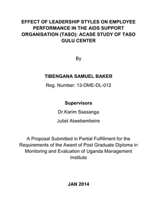 EFFECT OF LEADERSHIP STYLES ON EMPLOYEE
PERFORMANCE IN THE AIDS SUPPORT
ORGANISATION (TASO): ACASE STUDY OF TASO
GULU CENTER
By
TIBENGANA SAMUEL BAKER
Reg. Number: 13-DME-DL-012
Supervisors
Dr.Karim Ssesanga
Juliet Atwebembeire
A Proposal Submitted in Partial Fulfillment for the
Requirements of the Award of Post Graduate Diploma in
Monitoring and Evaluation of Uganda Management
Institute
JAN 2014
 