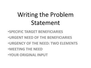 Writing the Problem
Statement
•SPECIFIC TARGET BENEFICIARIES
•URGENT NEED OF THE BENEFICIARIES
•URGENCY OF THE NEED: TWO ELEMENTS
•MEETING THE NEED
•YOUR ORIGINAL INPUT

 