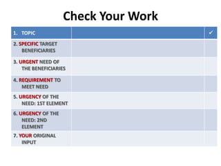 Check Your Work
1. TOPIC
2. SPECIFIC TARGET
BENEFICIARIES
3. URGENT NEED OF
THE BENEFICIARIES
4. REQUIREMENT TO
MEET NEED
5. URGENCY OF THE
NEED: 1ST ELEMENT
6. URGENCY OF THE
NEED: 2ND
ELEMENT
7. YOUR ORIGINAL
INPUT



 