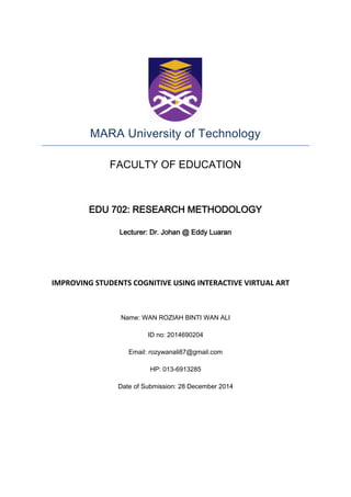 MARA University of Technology
FACULTY OF EDUCATION
EDU 702: RESEARCH METHODOLOGY
Lecturer: Dr. Johan @ Eddy Luaran
IMPROVING STUDENTS COGNITIVE USING INTERACTIVE VIRTUAL ART
Name: WAN ROZIAH BINTI WAN ALI
ID no: 2014690204
Email: rozywanali87@gmail.com
HP: 013-6913285
Date of Submission: 28 December 2014
 