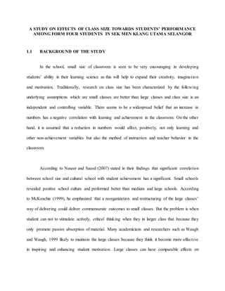 A STUDY ON EFFECTS OF CLASS SIZE TOWARDS STUDENTS’ PERFORMANCE
AMONG FORM FOUR STUDENTS IN SEK MEN KLANG UTAMA SELANGOR
1.1 BACKGROUND OF THE STUDY
In the school, small size of classroom is seen to be very encouraging in developing
students’ ability in their learning science as this will help to expand their creativity, imagination
and motivation. Traditionally, research on class size has been characterized by the following
underlying assumptions which are small classes are better than large classes and class size is an
independent and controlling variable. There seems to be a widespread belief that an increase in
numbers has a negative correlation with learning and achievement in the classroom. On the other
hand, it is assumed that a reduction in numbers would affect, positively, not only learning and
other non-achievement variables but also the method of instruction and teacher behavior in the
classroom.
According to Naseer and Saeed (2007) stated in their findings that significant correlation
between school size and cultural school with student achievement has a significant. Small schools
revealed positive school culture and performed better than medium and large schools. According
to McKeachie (1999), he emphasized that a reorganization and restructuring of the large classes’
way of delivering could deliver commensurate outcomes to small classes. But the problem is when
student can not to stimulate actively, critical thinking when they in larger class that because they
only promote passive absorption of material. Many academicians and researchers such as Waugh
and Waugh, 1999 likely to maintain the large classes because they think it become more effective
in inspiring and enhancing student motivation. Large classes can have comparable effects on
 