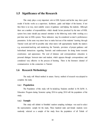 10
1.5 Significance of the Research
This study plays a very important role in ODL System and he/she may show good
results if he/she works as a supervisor, facilitator, guide and helper of the learner, if not
then there is no way, most suitable source of guidance and helping the students. Although
there are a number of responsibilities which should be/are practiced by the tutor of ODL
system but a tutor should pay unusual attention to the following tasks while working as a
part time tutor in ODL system. These indicators may be considered as tutor’s performance
parameters. In the same way tutors have to make best use of the students’ learning through
Tutorial work and will be possible only when tutors will appropriately handle the matters
e.g. assessment/marking and monitoring the Tutorials, provision of proper guidance and
beforehand instructions regarding Tutorials and reinforcement for doing better towards
creativeness and appearance. The soul of distance and correspondence education is
personal dialogue between tutor and student, which appears through correspondence and
considered very effective in the process of learning. There is the foremost channel of
communication in this connection is Tutorial.
1.6 Research Methodology
The study will Mixed method in nature. Survey method of research was adopted to
complete the study.
1.6.1 Population
The Population of this study will be including Students enrolled in M. Ed/M. A.
Education Program during Semester spring 2016 to spring 2018 will the population of the
study.
1.6.2 Sample
This study will delimit to Stratified random sampling technique was used to select
the representative sample for the study. Three hundred male and female students were
randomly selected as a sample of the study from the population of all Tehsils of
 
