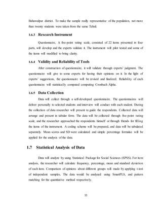 11
Bahawalpur district. To make the sample really representative of the population, not more
than twenty students were taken from the same Tehsil.
1.6.3 Research Instrument
Questionnaire, A five-point rating scale, consisted of 22 items presented in four
parts, will develop and the experts validate it. The instrument will pilot tested and some of
the items will modified to bring clarity.
1.6.4 Validity and Reliability of Tools
After construction of questionnaire, it will validate through experts’ judgment. The
questionnaire will give to some experts for having their opinions on it. In the light of
experts’ suggestions, the questionnaire will be revised and finalized. Reliability of each
questionnaire will statistically computed computing Cronbach Alpha.
1.6.5 Data Collection
Data will collect through a self-developed questionnaire. The questionnaires will
deliver personally to selected students and interview will conduct with each student. During
the collection of data researcher will present to guide the respondents. Collected data will
arrange and present in tabular form. The data will be collected through five-point rating
scale, and the researcher approached the respondents himself or through friends for filling
the items of the instrument. A coding scheme will be prepared, and data will be tabulated
separately. Mean scores and SD were calculated and simple percentage formulae will be
applied for the analysis of the data.
1.7 Statistical Analysis of Data
Data will analyze by using Statistical Package for Social Sciences (SPSS). For item
analysis, the researcher will calculate frequency, percentage, mean and standard deviation
of each item. Comparison of opinions about different groups will made by applying t-test
of independent samples. The data would be analyzed using SmartPLS, and pattern
matching for the quantitative method respectively.
 
