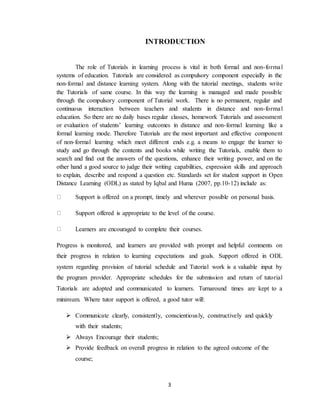 3
INTRODUCTION
The role of Tutorials in learning process is vital in both formal and non-formal
systems of education. Tutorials are considered as compulsory component especially in the
non-formal and distance learning system. Along with the tutorial meetings, students write
the Tutorials of same course. In this way the learning is managed and made possible
through the compulsory component of Tutorial work. There is no permanent, regular and
continuous interaction between teachers and students in distance and non-formal
education. So there are no daily bases regular classes, homework Tutorials and assessment
or evaluation of students’ learning outcomes in distance and non-formal learning like a
formal learning mode. Therefore Tutorials are the most important and effective component
of non-formal learning which meet different ends e.g. a means to engage the learner to
study and go through the contents and books while writing the Tutorials, enable them to
search and find out the answers of the questions, enhance their writing power, and on the
other hand a good source to judge their writing capabilities, expression skills and approach
to explain, describe and respond a question etc. Standards set for student support in Open
Distance Learning (ODL) as stated by Iqbal and Huma (2007, pp.10-12) include as:
Support is offered on a prompt, timely and wherever possible on personal basis.
Support offered is appropriate to the level of the course.
Learners are encouraged to complete their courses.
Progress is monitored, and learners are provided with prompt and helpful comments on
their progress in relation to learning expectations and goals. Support offered in ODL
system regarding provision of tutorial schedule and Tutorial work is a valuable input by
the program provider. Appropriate schedules for the submission and return of tutorial
Tutorials are adopted and communicated to learners. Turnaround times are kept to a
minimum. Where tutor support is offered, a good tutor will:
 Communicate clearly, consistently, conscientiously, constructively and quickly
with their students;
 Always Encourage their students;
 Provide feedback on overall progress in relation to the agreed outcome of the
course;
 