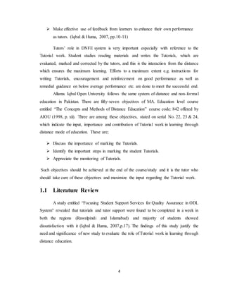 4
 Make effective use of feedback from learners to enhance their own performance
as tutors. (Iqbal & Huma, 2007, pp.10-11)
Tutors’ role in DNFE system is very important especially with reference to the
Tutorial work. Student studies reading materials and writes the Tutorials, which are
evaluated, marked and corrected by the tutors, and this is the interaction from the distance
which ensures the maximum learning. Efforts to a maximum extent e.g. instructions for
writing Tutorials, encouragement and reinforcement on good performance as well as
remedial guidance on below average performance etc. are done to meet the successful end.
Allama Iqbal Open University follows the same system of distance and non-formal
education in Pakistan. There are fifty-seven objectives of MA. Education level course
entitled “The Concepts and Methods of Distance Education” course code: 842 offered by
AIOU (1998, p. xii). Three are among these objectives, stated on serial No. 22, 23 & 24,
which indicate the input, importance and contribution of Tutorial work in learning through
distance mode of education. These are;
 Discuss the importance of marking the Tutorials.
 Identify the important steps in marking the student Tutorials.
 Appreciate the monitoring of Tutorials.
Such objectives should be achieved at the end of the course/study and it is the tutor who
should take care of these objectives and maximize the input regarding the Tutorial work.
1.1 Literature Review
A study entitled “Focusing Student Support Services for Quality Assurance in ODL
System” revealed that tutorials and tutor support were found to be completed in a week in
both the regions (Rawalpindi and Islamabad) and majority of students showed
dissatisfaction with it (Iqbal & Huma, 2007,p.17). The findings of this study justify the
need and significance of new study to evaluate the role of Tutorial work in learning through
distance education.
 