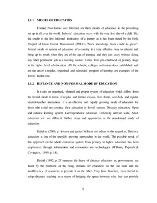 5
1.1.1 MODES OF EDUCATION
Formal, Non-formal and Informal are three modes of education in the prevailing
set up in all over the world. Informal education starts with the very first day of a child life,
the cradle is the first informal institution of a learner as it has been stated by the Holy
Prophet of Islam Hazrat Muhammad (PBUH) “Seek knowledge from cradle to grave”.
Formal mode or system of education of a country is a very effective way to educate and
bring up its youth when they are of the age of learning and they just study without doing
any other permanent job as a learning source. It runs from pre-childhood or primary stage
to the higher level of education. All the schools, colleges and universities established and
are run under a regular, organized and scheduled program of learning are examples of the
formal institutions.
1.1.2 DISTANCE AND NON-FORMAL MODE OF EDUCATION
It is also an organized, planned and proper system of education which differs from
the formal mode in terms of regular and formal classes, time frame, and daily and regular
student-teacher interaction. It is an effective and rapidly growing mode of education for
those who could not continue their education in formal system. Distance education, Open
and distance learning system, Correspondence education, University without walls, Adult
education etc. are different further ways and approaches in the non-formal mode of
education.
Gultekin (2006, p.1) states and quotes William and others in this regard as; Distance
education is one of the speedily growing approaches in the world. The possible result of
this approach on the whole education system from primary to higher education has been
emphasized through information and communication technologies (William, Paprock &
Covington, 1999, p. 14).
Rashid (1992, p. 24) narrates the future of distance education as; governments are
faced by the problems of the rising demand for education on the one hand and the
insufficiency of resources to provide it on the other. They have therefore, been forced to
adopt distance teaching as a means of bridging the space between what they can provide
 