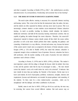 6
and what is required. According to Dodds (1978, p. 246) “…this method/system provides
education/courses by correspondence, broadcasting and occasional face to face learning”.
1.1.3 THE ROLE OF TUTOR IN DISTANCE LEARNING MODE
The need to plan effective tutoring is necessary for a successful distance teaching
and learning system. This is due to the fact that the instructional plan, the author, the tutor,
and the student are often separated by distance and may never meet in person. This is an
increasingly common situation as more students access international distance education
tutoring. As much as possible, teaching by distance should stimulate the student’s
intellectual motivation and hold all the necessary learning instructional activities that are
capable of guiding the student through the course objectives. Therefore, the course/self-
instructional material in distance system should contain all that which the course outline
prescribes as well as the tutors should perform their duties regarding the guidance and
counseling of individuals in a very effective, devoted and serious way, because the learner
of this system needs it much more as compared to the learner of formal education system.
Keegan (1990, p. 125) cited in Rashid (1992), has stated that distance education is
compound enough to have an industrial base of operation. However, education has been a
skill profession, with the teacher standing at the center of practice but most industrial
operations need a division of labor.
According to Pereira, E. (1978) cited in AIOU. (1998, p. 60) that; “The student’s
most important contact with the college is through the lessons which he submits from time
to time and the question mark that he may be encouraged to make…. The tutor should
correct the student’s work as he would desire his work to be corrected”. It indicates that
tutor should do more than just marking the Tutorials of the learners. He/she must try to
know each student, his level of perception, problems, weaknesses, strengths, interests and
requirements because such information are essential for proper guidance and counseling of
the students. So there must be a close student-teacher association, which can be
strengthened with the dialogue and written contribution by the tutor.
Rashid, states in unit four in AIOU. (1998, pp. 60-61) as; each day, the tutor may
be correcting first answer from several different students. But each answer may an
 