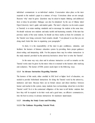 7
individual communicate to an individual student. Conversation takes place as the tutor
responds to the student’s paper in a mixture of ways. Corrections alone are not enough.
Reasons ‘why’ must be given. Questions may be asked to inspire thinking and additional
facts or ideas be provided. Dialogue can also be stimulated by the use of Allama Iqbal
Open University tutor’s guide and student guide. The tutor’s objective (as he reads a paper
or Tutorial) is to retain marking standards and to encourage his student at the same time.
He should welcome new students and make tactful and heartening remarks. If the tutor has
previous marks of the same student, he should use those marks as basis for comments on
the Tutorial now being corrected. Such remarks should: “I am pleased to see that you are
doing much better this time in organizing your paragraphs.”
In short, it is the responsibility of the tutor to give confidence, stimulate, and
facilitate the learners of distance education system by providing them proper guidance
about writing and interpreting skills. For the purpose there may be written instructions in
the study material provided by the university/institution about ‘how to write the Tutorial’.
In the same way very clear and in advance instruction as well as remarks on the
Tutorial works must be given by the tutors when it is returned to the learners after marking
and evaluation. The learner of ODL system needs input in the following ways.
1.1.4 In Advance Instruction Regarding Tutorials
The learners of this mode, either enrolled in SSC level or higher level of education, are
needed to provide beforehand instructions for doing the Tutorial work by the university,
institution and tutor. Because there are no formal classes and direct interface between
learner and teacher in this system, many students have no knowledge about how to do their
Tutorial work? So it is the contractual obligation of the tutor to tell his/her students that
how they will be required to do their work and a good tutor, an efficient communicator,
tries the best to convey in advance instructions for maximum input/output.
1.1.5 Attending the Study Center and Providing
1.1.5.1 The Guidance Regarding Tutorial Work
 