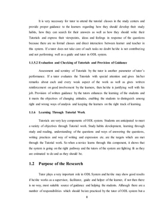 8
It is very necessary for tutor to attend the tutorial classes in the study centers and
provide proper guidance to the learners regarding how they should develop their study
habits, how they can search for their answers as well as how they should write their
Tutorials and express their viewpoints, ideas and feelings in response of the questions
because there are no formal classes and direct interaction between learner and teacher in
this system. If a tutor does not take care of such tasks no doubt he/she is not contributing
and not performing well as a guide and tutor in ODL system.
1.1.5.2 Evaluation and Checking of Tutorials and Provision of Guidance
Assessment and scrutiny of Tutorials by the tutor is another parameter of tutor’s
performance. If a tutor evaluates the Tutorials with special attention and gives his/her
remarks about each and every weak aspect of the work as well as gives written
reinforcement on good involvement by the learners, then he/she is justifying well with his
job. Provision of written guidance by the tutors enhances the learning of the students and
it meets the objectives of changing attitudes, enabling the students to distinguish among
right and wrong ways of analysis and keeping the learners on the right track of learning.
1.1.6 Learning Through Tutorial Work
Tutorials are very key components of ODL system. Students are anticipated to meet
a variety of objectives through Tutorial work. Study habits development, learning through
study and reading, understanding of the questions and ways of answering the questions,
writing practices and way of writing and expression etc. are the targets which are met
through the Tutorial work. So when a novice learns through this component, it shows that
the system is going on the right pathway and the tutors of the system are fighting fit as they
are estimated to do and as they should be.
1.2 Purpose of the Research
Tutor plays a very important role in ODL System and he/she may show good results
if he/she works as a supervisor, facilitator, guide and helper of the learner, if not then there
is no way, most suitable source of guidance and helping the students. Although there are a
number of responsibilities which should be/are practiced by the tutor of ODL system but a
 
