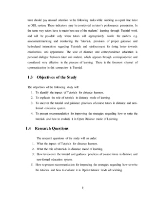 9
tutor should pay unusual attention to the following tasks while working as a part time tutor
in ODL system. These indicators may be considered as tutor’s performance parameters. In
the same way tutors have to make best use of the students’ learning through Tutorial work
and will be possible only when tutors will appropriately handle the matters e.g.
assessment/marking and monitoring the Tutorials, provision of proper guidance and
beforehand instructions regarding Tutorials and reinforcement for doing better towards
creativeness and appearance. The soul of distance and correspondence education is
personal dialogue between tutor and student, which appears through correspondence and
considered very effective in the process of learning. There is the foremost channel of
communication in this connection is Tutorial.
1.3 Objectives of the Study
The objectives of the following study will:
1. To identify the impact of Tutorials for distance learners.
2. To explicate the role of tutorials in distance mode of learning.
3. To uncover the tutorial and guidance practices of course tutors in distance and non-
formal education system.
4. To present recommendation for improving the strategies regarding how to write the
tutorials and how to evaluate it in Open Distance mode of Learning.
1.4 Research Questions
The research questions of the study will as under:
1. What the impact of Tutorials for distance learners.
2. What the role of tutorials in distance mode of learning.
3. How to uncover the tutorial and guidance practices of course tutors in distance and
non-formal education system.
5. How to present recommendation for improving the strategies regarding how to write
the tutorials and how to evaluate it in Open Distance mode of Learning.
 