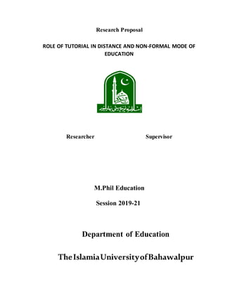 Research Proposal
ROLE OF TUTORIAL IN DISTANCE AND NON-FORMAL MODE OF
EDUCATION
Researcher Supervisor
M.Phil Education
Session 2019-21
Department of Education
TheIslamiaUniversityofBahawalpur
 