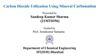 Carbon Dioxide Utilization Using Mineral Carbonation
Presented by
Sandeep Kumar Sharma
(21MT0356)
Guided by
Prof. Arunkumar Samanta
Department of Chemical Engineering
IIT(ISM) Dhanbad
 