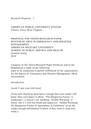 Research Proposal 1
AMERICAN PUBLIC UNIVERSITY SYSTEM
Charles Town, West Virginia
PROPOSAL FOR THESIS/RESEARCH PAPER
MASTER OF ARTS IN EMERGENCY AND DISASTER
MANAGEMENT
AMERICAN MILITARY UNIVERSITY
SCHOOL OF PUBLIC SERVICE AND HEALTH
[student name]
2019
I propose to the Thesis/Research Paper Professor and to the
Department a study of the following
topic to be conducted in partial fulfillment of the requirements
for the degree of Emergency and Disaster Management: [Risk
Assessment]
Introduction
[week 3: put your title here]
[Your title should be descriptive enough that your reader will
know what your paper is about. ‘The Dangerous Future’ is
inadequate—it doesn’t say anything. ‘Global Warming’ is
better, but it’s still too broad and imprecise. ‘Global Warming:
the Dangerous Future of Agriculture in California’ gives the
reader enough information to know if they want to read your
study.]
 