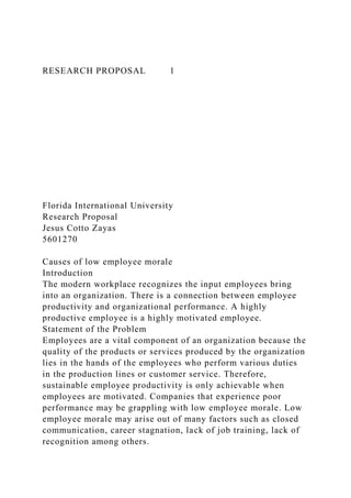 RESEARCH PROPOSAL 1
Florida International University
Research Proposal
Jesus Cotto Zayas
5601270
Causes of low employee morale
Introduction
The modern workplace recognizes the input employees bring
into an organization. There is a connection between employee
productivity and organizational performance. A highly
productive employee is a highly motivated employee.
Statement of the Problem
Employees are a vital component of an organization because the
quality of the products or services produced by the organization
lies in the hands of the employees who perform various duties
in the production lines or customer service. Therefore,
sustainable employee productivity is only achievable when
employees are motivated. Companies that experience poor
performance may be grappling with low employee morale. Low
employee morale may arise out of many factors such as closed
communication, career stagnation, lack of job training, lack of
recognition among others.
 