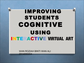 IMPROVING
STUDENTS
COGNITIVE
USING
INTERACTIVE VIRTUAL ART
WAN ROZIAH BINTI WAN ALI
2014690204
 
