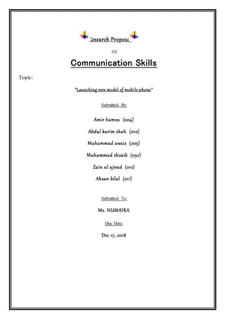 Research Proposal
Of
Communication Skills
Topic:
“Launching new model of mobile phone”
Submitted By:
Amir hamza (004)
Abdul karim shah (010)
Muhammad awais (005)
Muhammad shoaib (030)
Zain ul ajwad (012)
Ahsan bilal (011)
Submitted To:
Ms. HUMAIRA
Due Date:
Dec 17, 2018
 