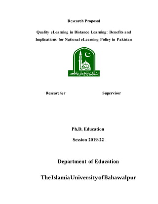 Research Proposal
Quality eLearning in Distance Learning: Benefits and
Implications for National eLearning Policy in Pakistan
Researcher Supervisor
Ph.D. Education
Session 2019-22
Department of Education
TheIslamiaUniversityofBahawalpur
 