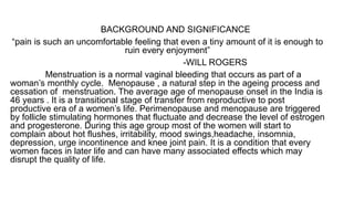 BACKGROUND AND SIGNIFICANCE
“pain is such an uncomfortable feeling that even a tiny amount of it is enough to
ruin every enjoyment”
-WILL ROGERS
Menstruation is a normal vaginal bleeding that occurs as part of a
woman’s monthly cycle. Menopause , a natural step in the ageing process and
cessation of menstruation. The average age of menopause onset in the India is
46 years . It is a transitional stage of transfer from reproductive to post
productive era of a women’s life. Perimenopause and menopause are triggered
by follicle stimulating hormones that fluctuate and decrease the level of estrogen
and progesterone. During this age group most of the women will start to
complain about hot flushes, irritability, mood swings,headache, insomnia,
depression, urge incontinence and knee joint pain. It is a condition that every
women faces in later life and can have many associated effects which may
disrupt the quality of life.
 