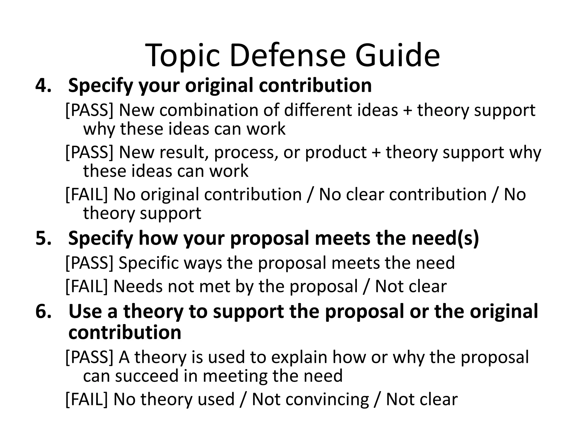 Topic Defense Guide
4. Specify your original contribution
[PASS] New combination of different ideas + theory support
why these ideas can work
[PASS] New result, process, or product + theory support why
these ideas can work
[FAIL] No original contribution / No clear contribution / No
theory support

5. Specify how your proposal meets the need(s)
[PASS] Specific ways the proposal meets the need
[FAIL] Needs not met by the proposal / Not clear

6. Use a theory to support the proposal or the original
contribution
[PASS] A theory is used to explain how or why the proposal
can succeed in meeting the need
[FAIL] No theory used / Not convincing / Not clear

 
