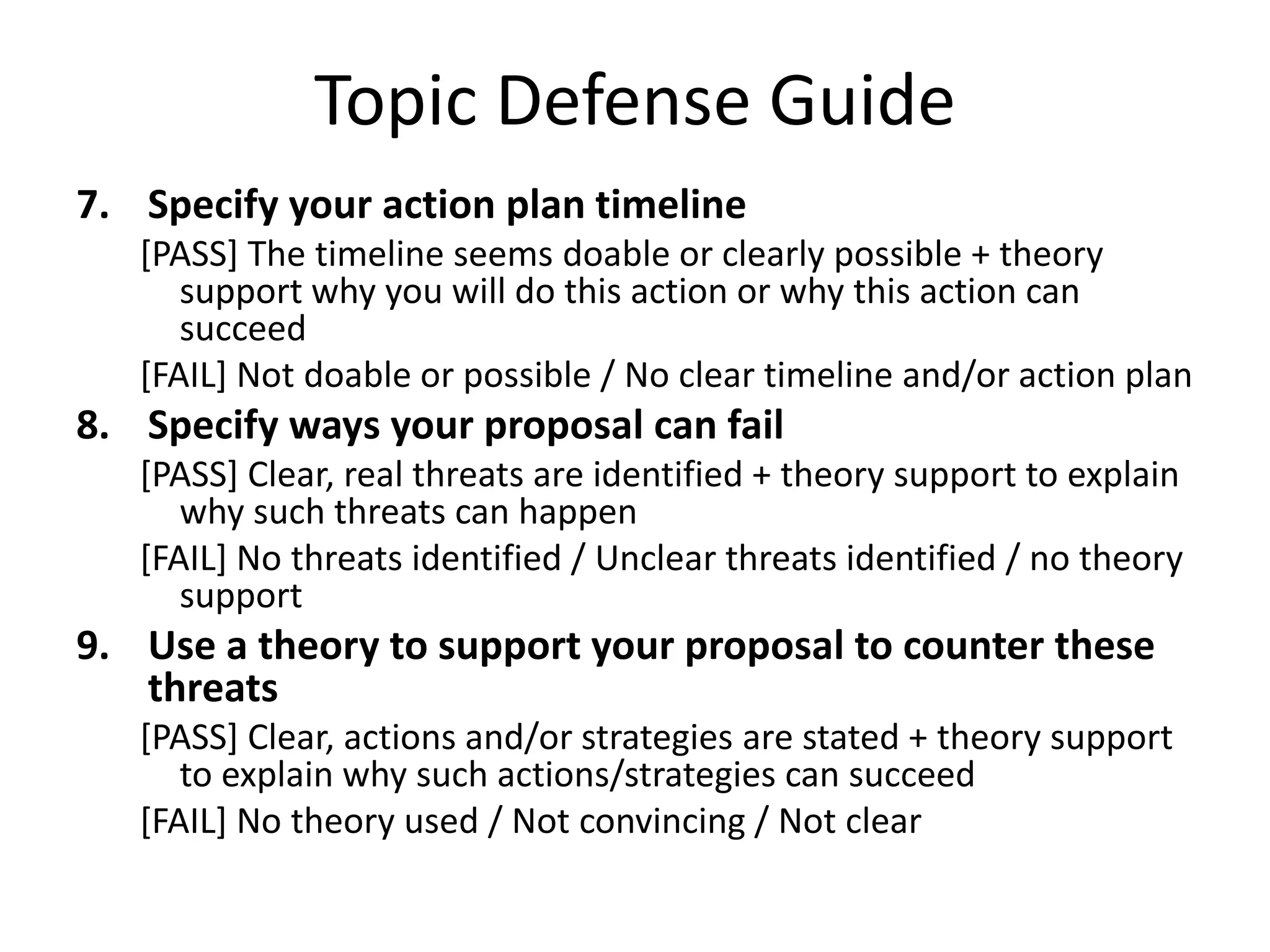Topic Defense Guide
7. Specify your action plan timeline
[PASS] The timeline seems doable or clearly possible + theory
support why you will do this action or why this action can
succeed
[FAIL] Not doable or possible / No clear timeline and/or action plan

8. Specify ways your proposal can fail
[PASS] Clear, real threats are identified + theory support to explain
why such threats can happen
[FAIL] No threats identified / Unclear threats identified / no theory
support

9. Use a theory to support your proposal to counter these
threats
[PASS] Clear, actions and/or strategies are stated + theory support
to explain why such actions/strategies can succeed
[FAIL] No theory used / Not convincing / Not clear

 