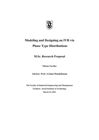 Modeling and Designing an IVR via
       Phase Type Distributions


         M.Sc. Research Proposal


                   Nitzan Yuviler


       Advisor: Prof. Avishai Mandelbaum




 The Faculty of Industrial Engineering and Management
        Technion - Israel Institute of Technology
                    March 22, 2011
 