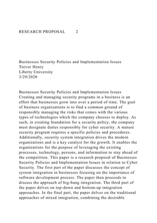 RESEARCH PROPOSAL 2
Businesses Security Policies and Implementation Issues
Trevor Henry
Liberty University
3/29/2020
Businesses Security Policies and Implementation Issues
Creating and managing security programs in a business is an
effort that businesses grow into over a period of time. The goal
of business organizations is to find a common ground of
responsibly managing the risks that comes with the various
types of technologies which the company chooses to deploy. As
such, in creating foundation for a security policy, the company
must designate duties responsibly for cyber security. A mature
security program requires a specific policies and procedures.
Additionally, security system integration drives the modern
organizations and is a key catalyst for the growth. It enables the
organizations for the purpose of leveraging the existing
processes, technology, persons, and information to stay ahead of
the competition. This paper is a research proposal of Businesses
Security Policies and Implementation Issues in relation to Cyber
Security. The first part of the paper discusses the concept of
system integration in businesses focusing on the importance of
software development process. The paper then proceeds to
discuss the approach of big-bang integration. The third part of
the paper delves on top-down and bottom-up integration
approaches. In the final part, the paper delves on the traditional
approaches of mixed integration, combining the desirable
 