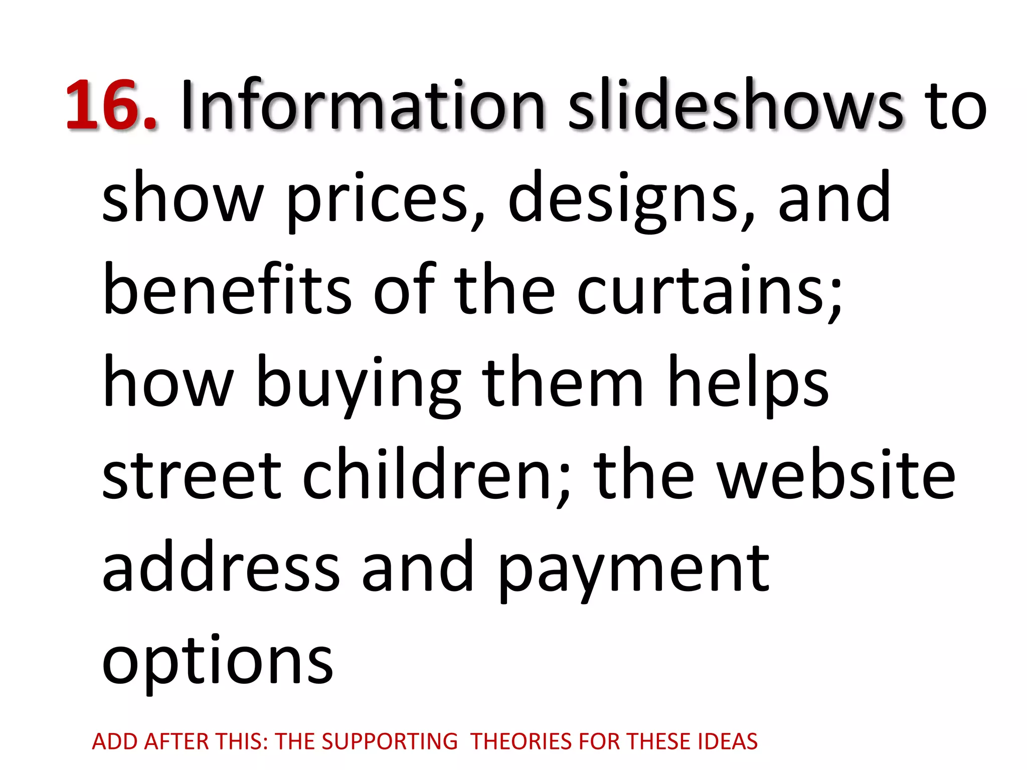 16. Information slideshows to
show prices, designs, and
benefits of the curtains;
how buying them helps
street children; the website
address and payment
options
ADD AFTER THIS: THE SUPPORTING THEORIES FOR THESE IDEAS

 