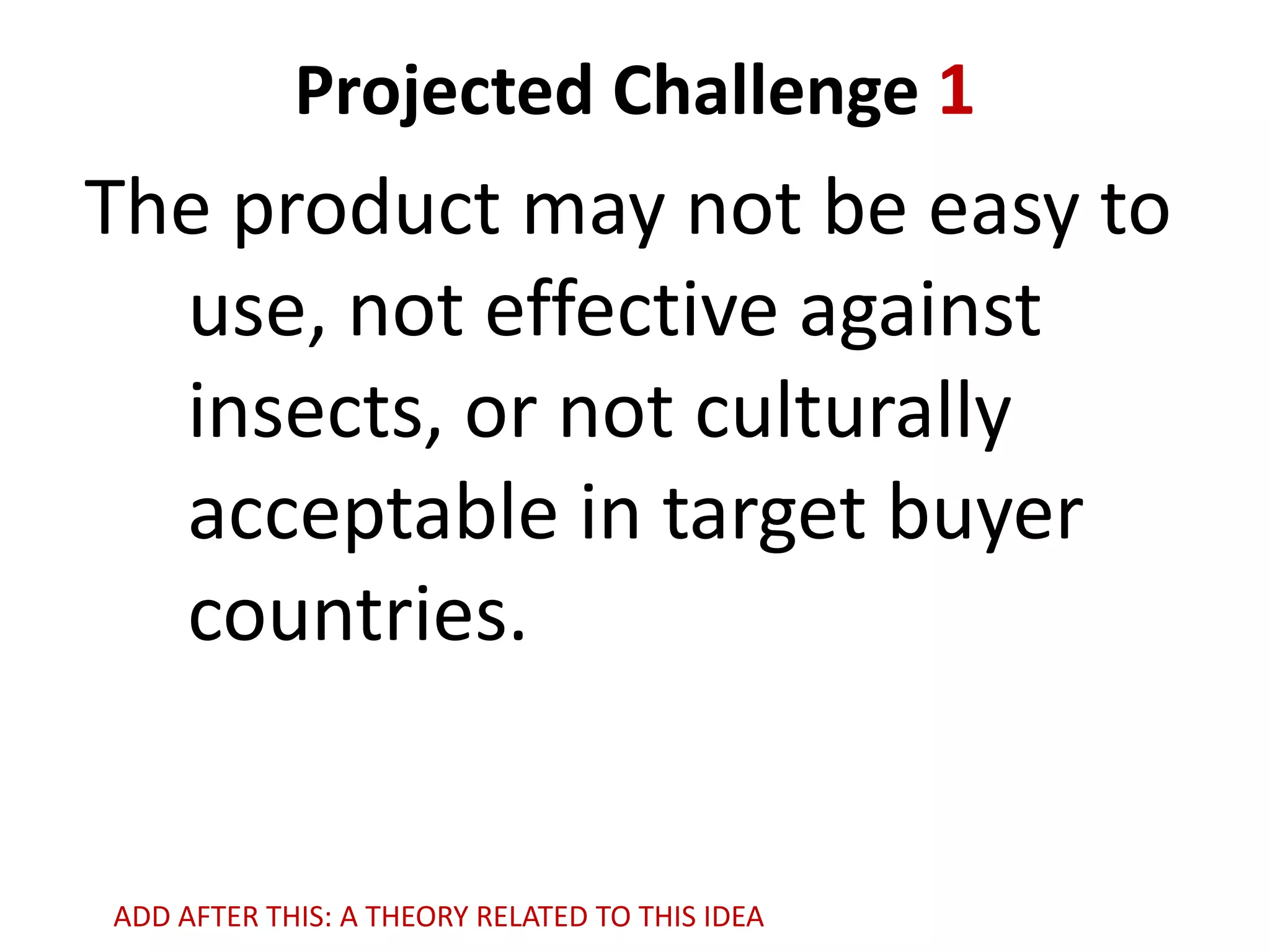 Projected Challenge 1

The product may not be easy to
use, not effective against
insects, or not culturally
acceptable in target buyer
countries.

ADD AFTER THIS: A THEORY RELATED TO THIS IDEA

 