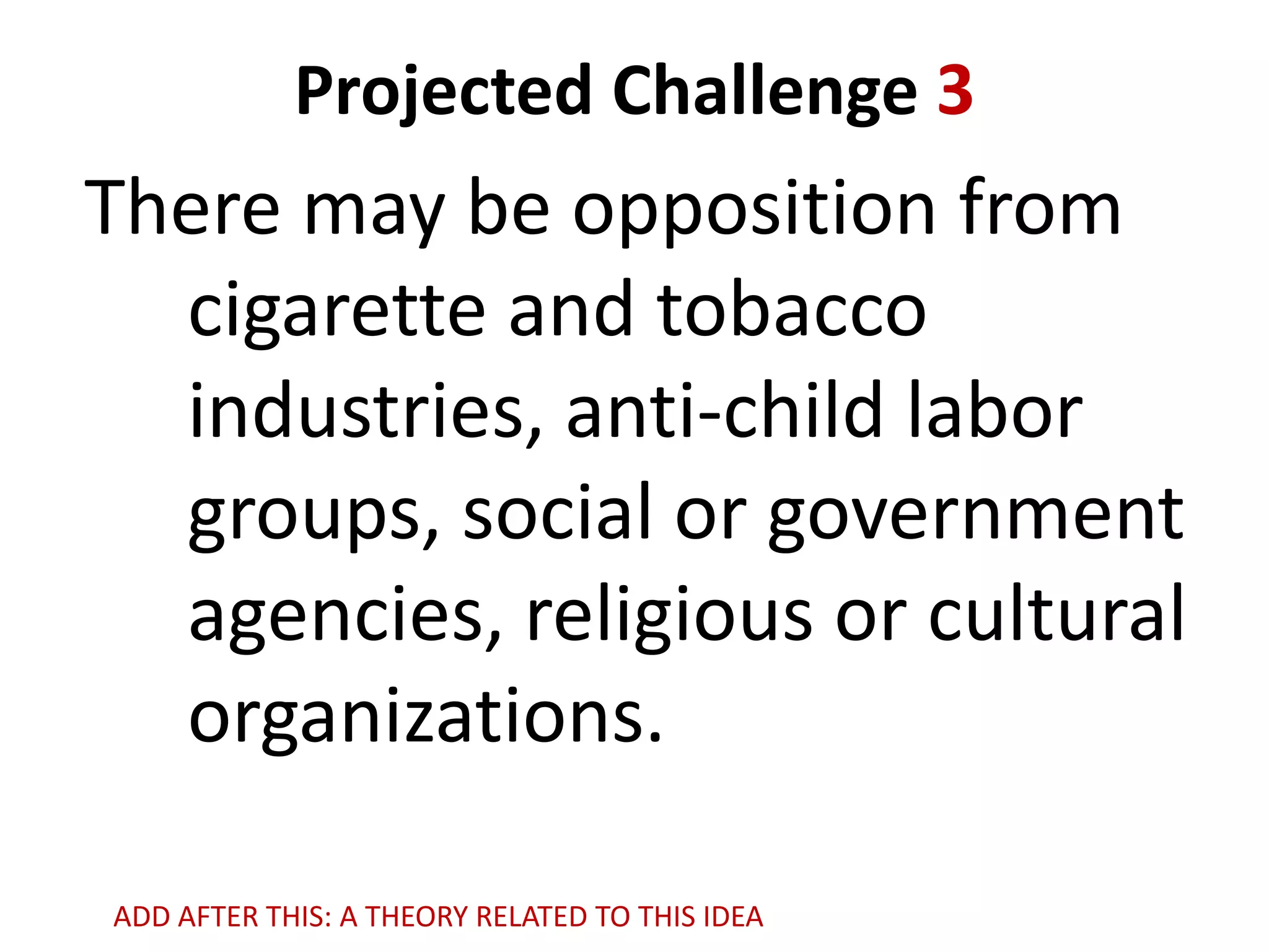 Projected Challenge 3

There may be opposition from
cigarette and tobacco
industries, anti-child labor
groups, social or government
agencies, religious or cultural
organizations.
ADD AFTER THIS: A THEORY RELATED TO THIS IDEA

 