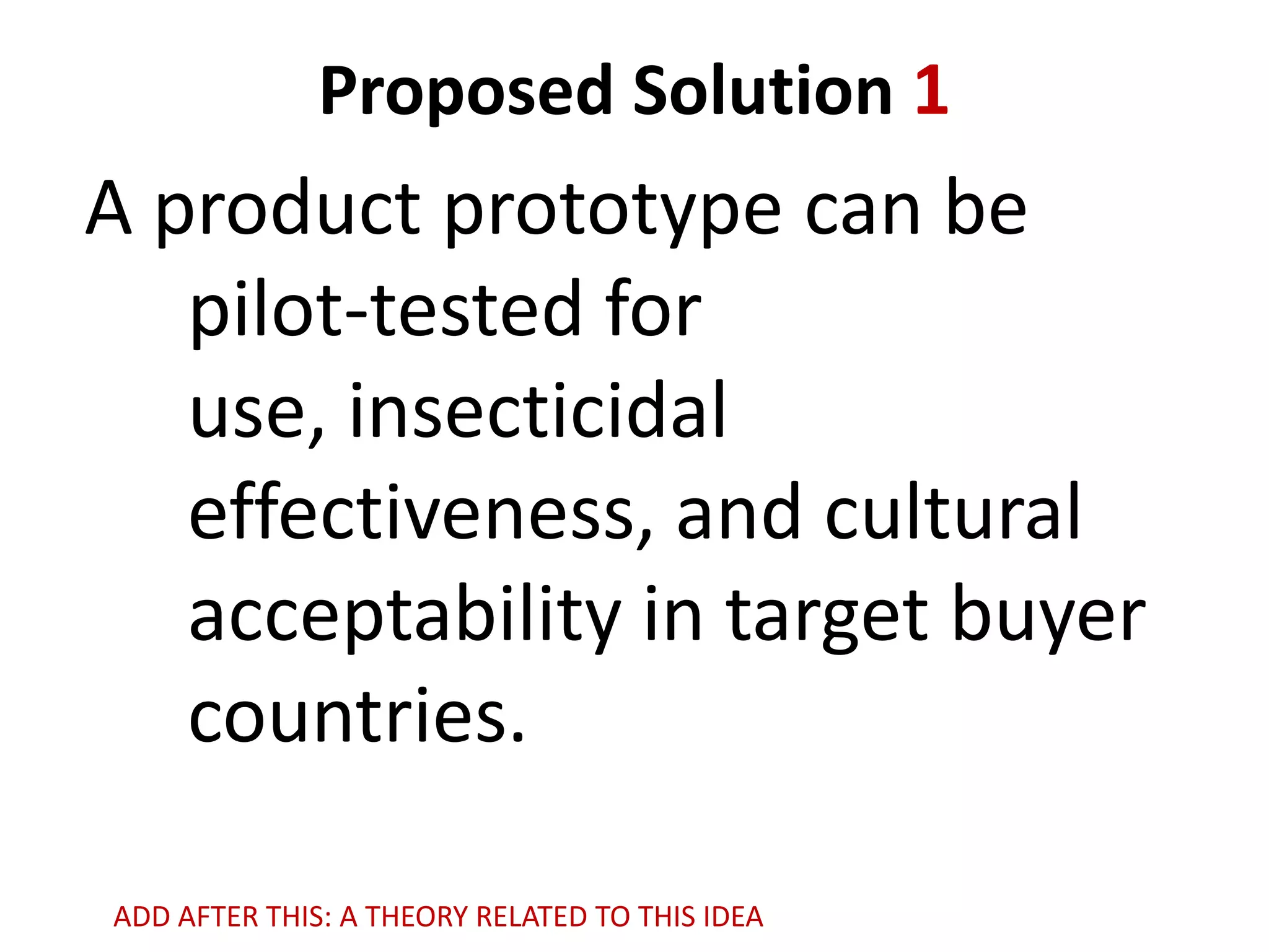 Proposed Solution 1

A product prototype can be
pilot-tested for
use, insecticidal
effectiveness, and cultural
acceptability in target buyer
countries.
ADD AFTER THIS: A THEORY RELATED TO THIS IDEA

 