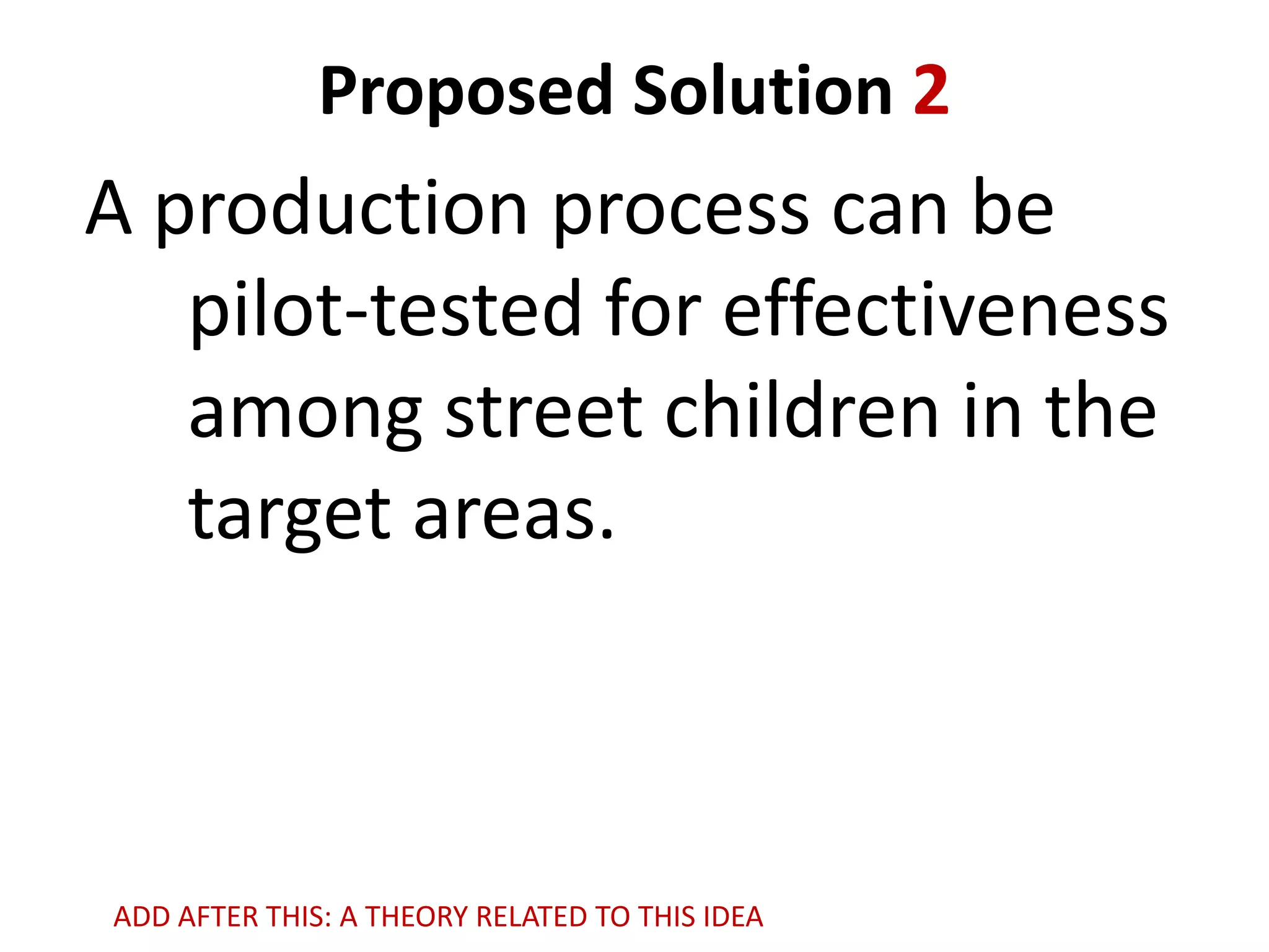 Proposed Solution 2

A production process can be
pilot-tested for effectiveness
among street children in the
target areas.

ADD AFTER THIS: A THEORY RELATED TO THIS IDEA

 