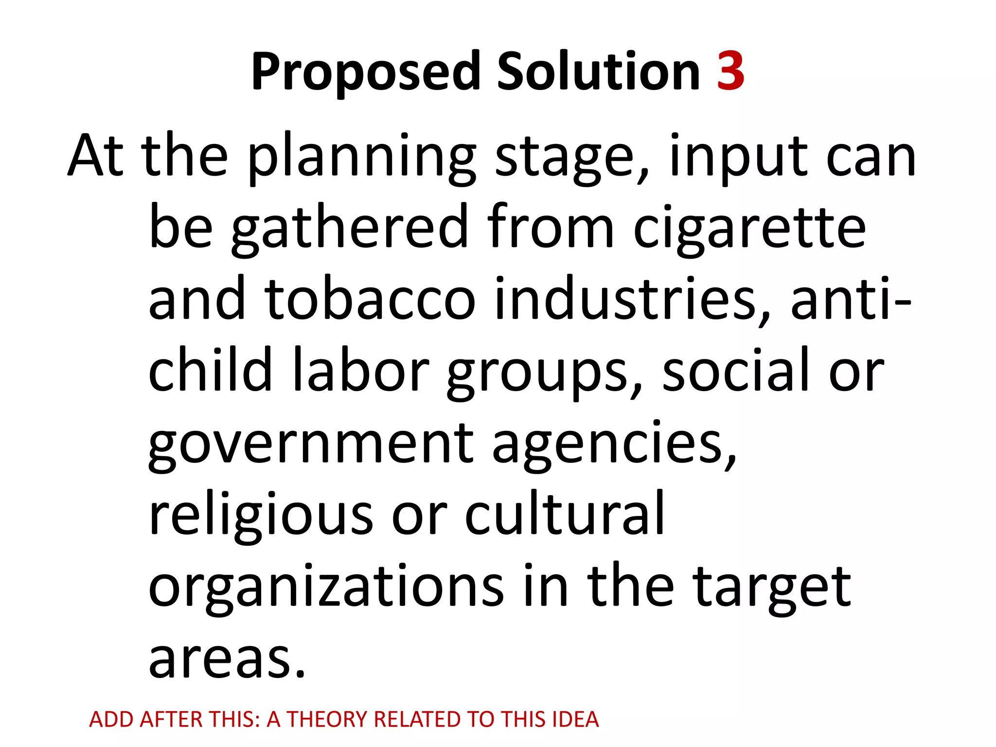 Proposed Solution 3

At the planning stage, input can
be gathered from cigarette
and tobacco industries, antichild labor groups, social or
government agencies,
religious or cultural
organizations in the target
areas.
ADD AFTER THIS: A THEORY RELATED TO THIS IDEA

 