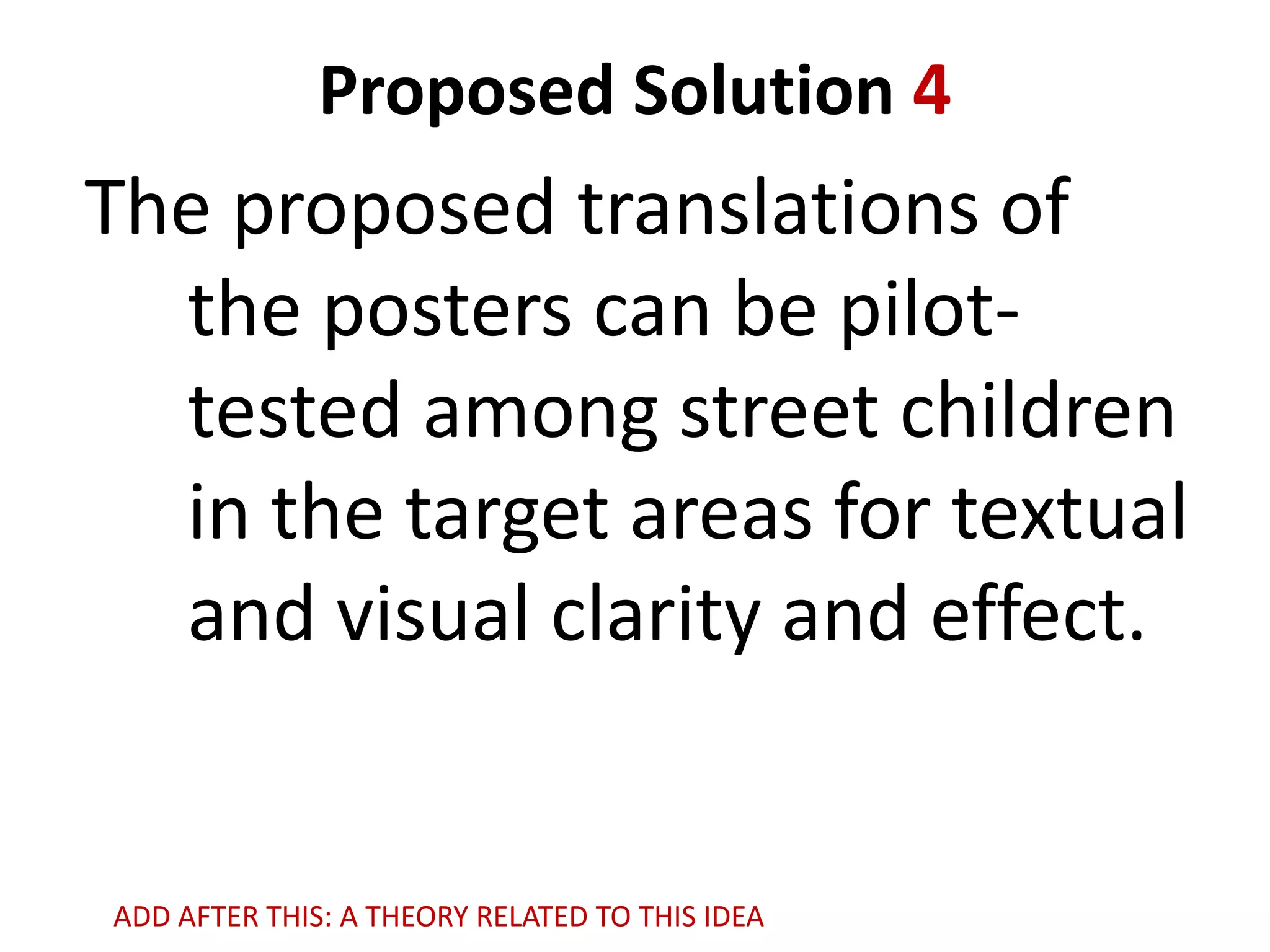 Proposed Solution 4

The proposed translations of
the posters can be pilottested among street children
in the target areas for textual
and visual clarity and effect.

ADD AFTER THIS: A THEORY RELATED TO THIS IDEA

 