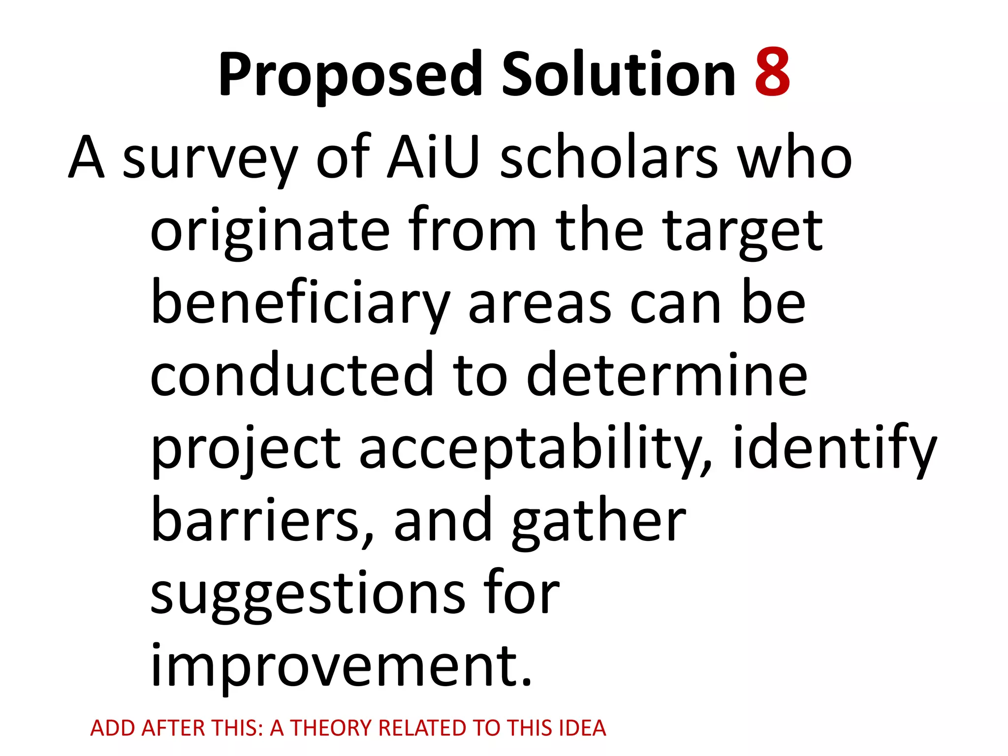 Proposed Solution 8
A survey of AiU scholars who
originate from the target
beneficiary areas can be
conducted to determine
project acceptability, identify
barriers, and gather
suggestions for
improvement.
ADD AFTER THIS: A THEORY RELATED TO THIS IDEA

 
